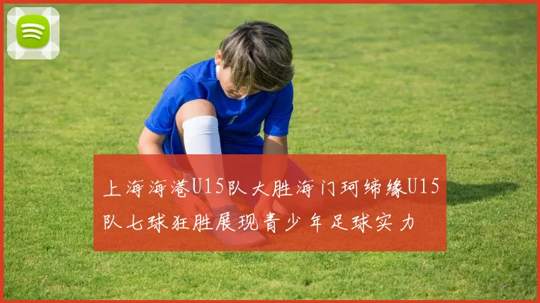 上海海港U15队大胜海门珂缔缘U15队七球狂胜展现青少年足球实力