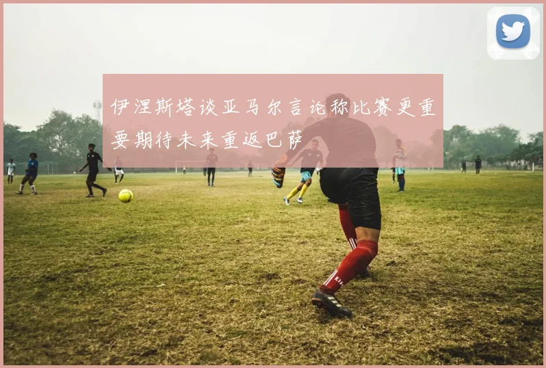 伊涅斯塔谈亚马尔言论称比赛更重要期待未来重返巴萨