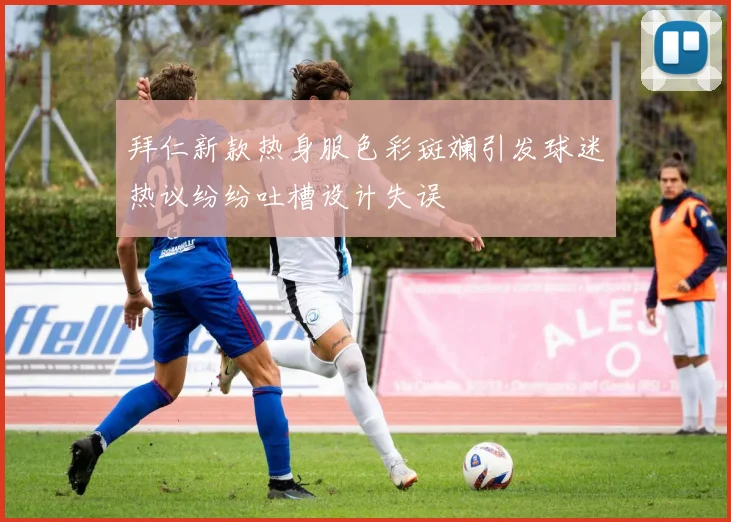 拜仁新款热身服色彩斑斓引发球迷热议纷纷吐槽设计失误