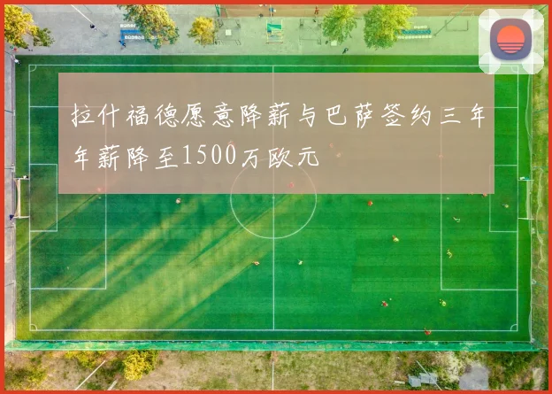 拉什福德愿意降薪与巴萨签约三年年薪降至1500万欧元