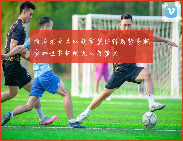 内马尔全力以赴希望逆转局势争取参加世界杯的决心与努力