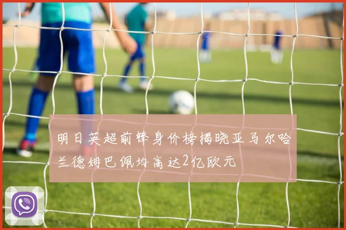 明日英超前锋身价榜揭晓亚马尔哈兰德姆巴佩均高达2亿欧元