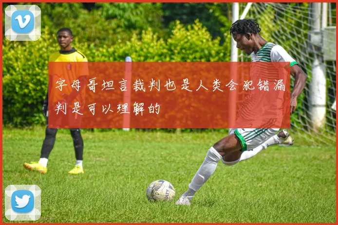 字母哥坦言裁判也是人类会犯错漏判是可以理解的