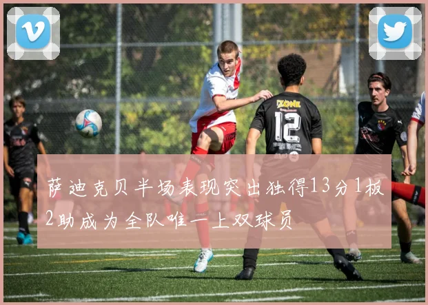 萨迪克贝半场表现突出独得13分1板2助成为全队唯一上双球员
