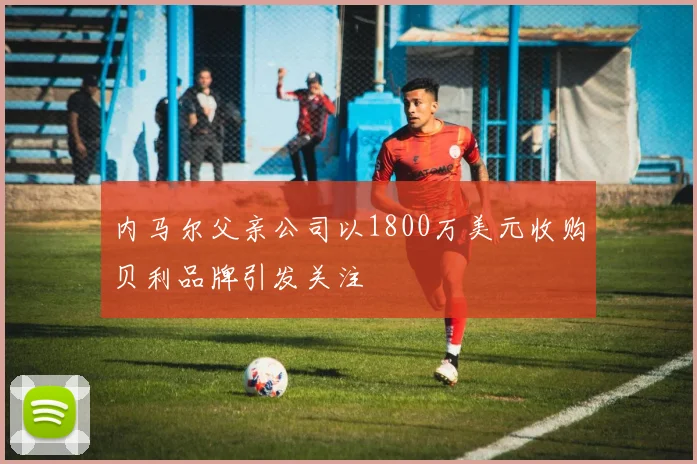 内马尔父亲公司以1800万美元收购贝利品牌引发关注