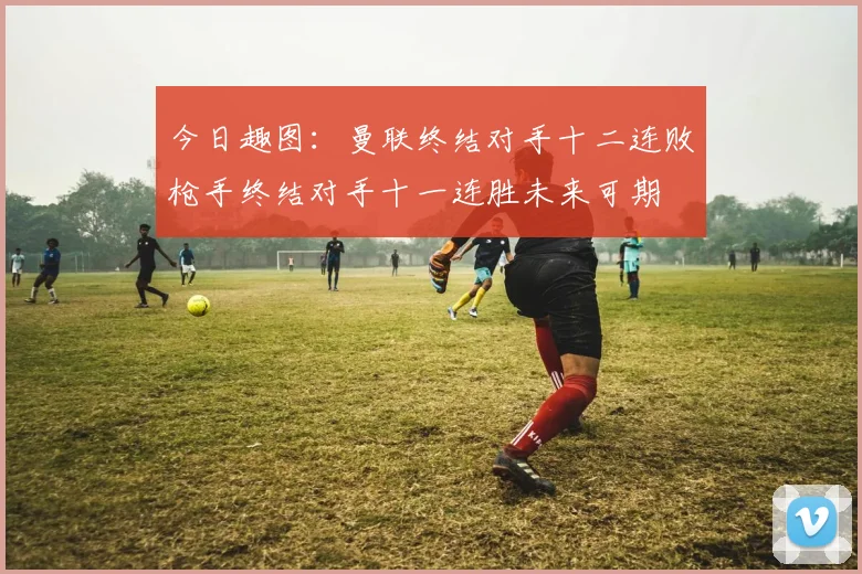 今日趣图：曼联终结对手十二连败枪手终结对手十一连胜未来可期