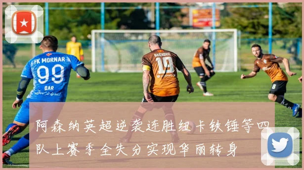 阿森纳英超逆袭连胜纽卡铁锤等四队上赛季全失分实现华丽转身