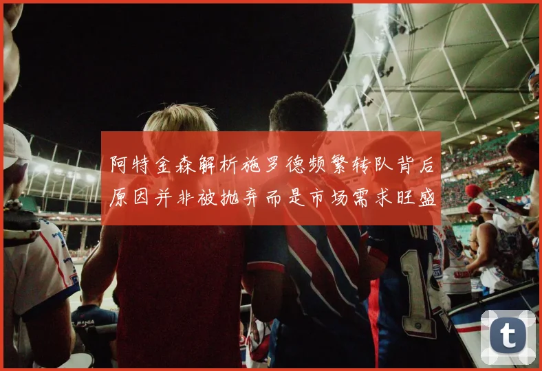 阿特金森解析施罗德频繁转队背后原因并非被抛弃而是市场需求旺盛