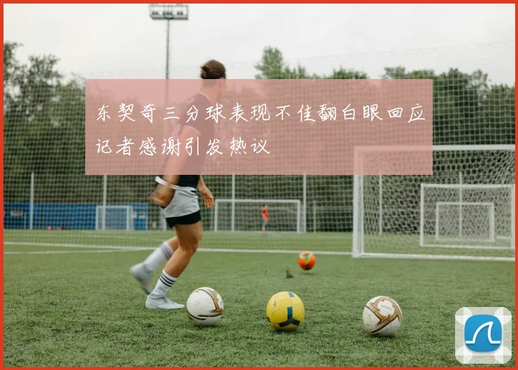 东契奇三分球表现不佳翻白眼回应记者感谢引发热议