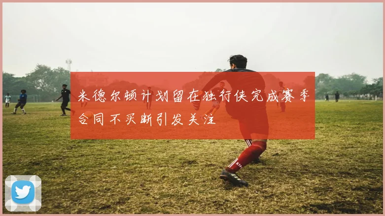 米德尔顿计划留在独行侠完成赛季合同不买断引发关注