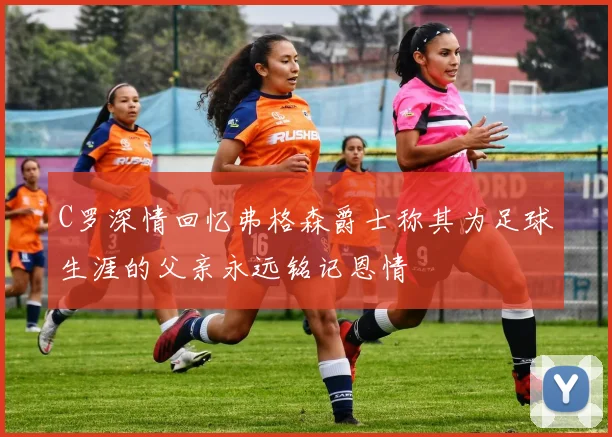 C罗深情回忆弗格森爵士称其为足球生涯的父亲永远铭记恩情