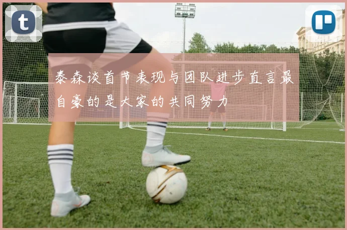 泰森谈首节表现与团队进步直言最自豪的是大家的共同努力