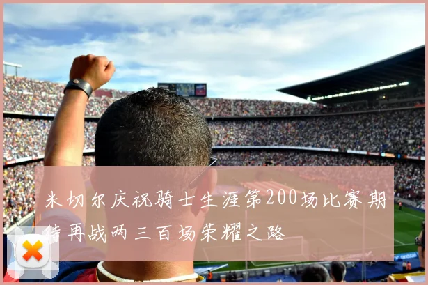 米切尔庆祝骑士生涯第200场比赛期待再战两三百场荣耀之路
