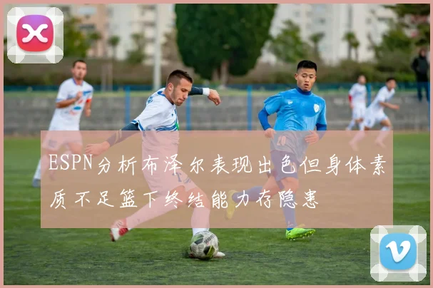 ESPN分析布泽尔表现出色但身体素质不足篮下终结能力存隐患