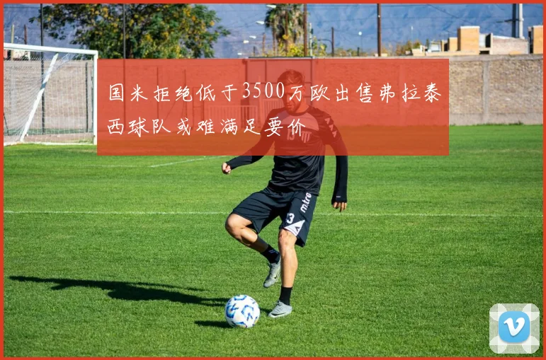 国米拒绝低于3500万欧出售弗拉泰西球队或难满足要价