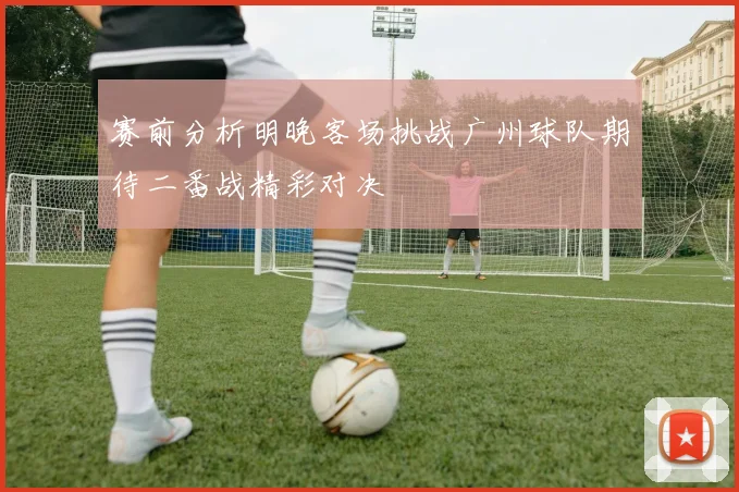 赛前分析明晚客场挑战广州球队期待二番战精彩对决
