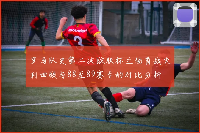 罗马队史第二次欧联杯主场首战失利回顾与88至89赛季的对比分析