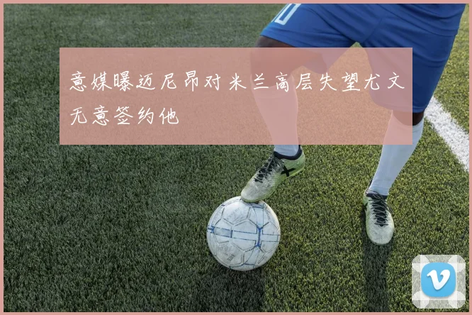 意媒曝迈尼昂对米兰高层失望尤文无意签约他