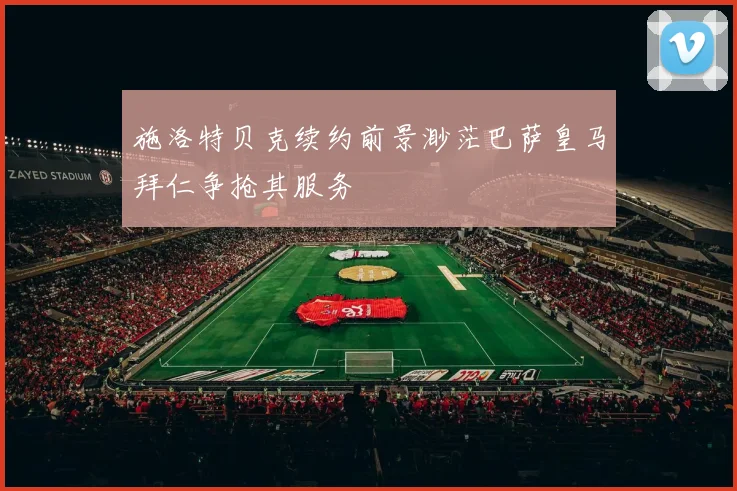 施洛特贝克续约前景渺茫巴萨皇马拜仁争抢其服务