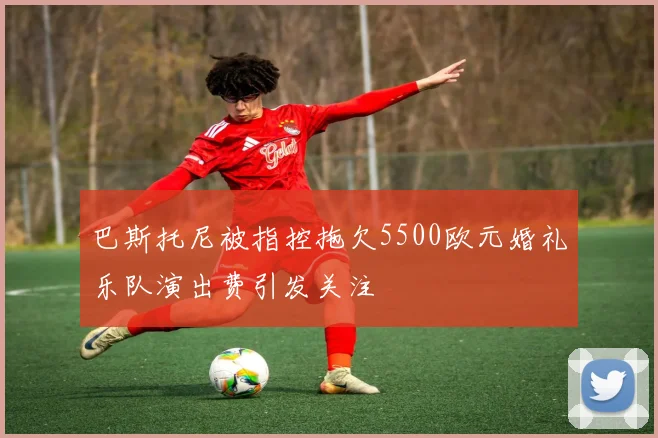 巴斯托尼被指控拖欠5500欧元婚礼乐队演出费引发关注