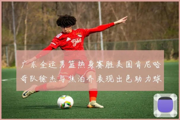 广东全运男篮热身赛胜美国肯尼哈奇队徐杰与焦泊乔表现出色助力球队取胜