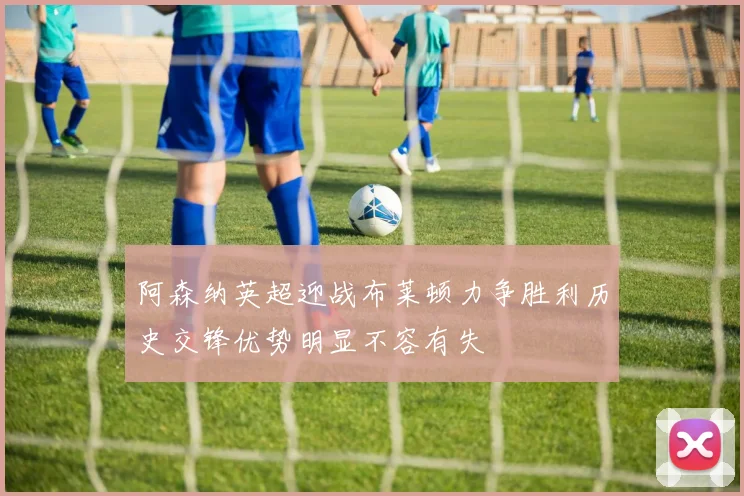 阿森纳英超迎战布莱顿力争胜利历史交锋优势明显不容有失