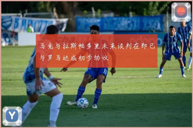 马竞与拉斯帕多里未来谈判在即已与罗马达成初步协议