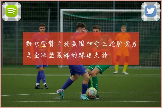 凯尔登赞主场氛围神奇三连胜背后是全联盟最棒的球迷支持