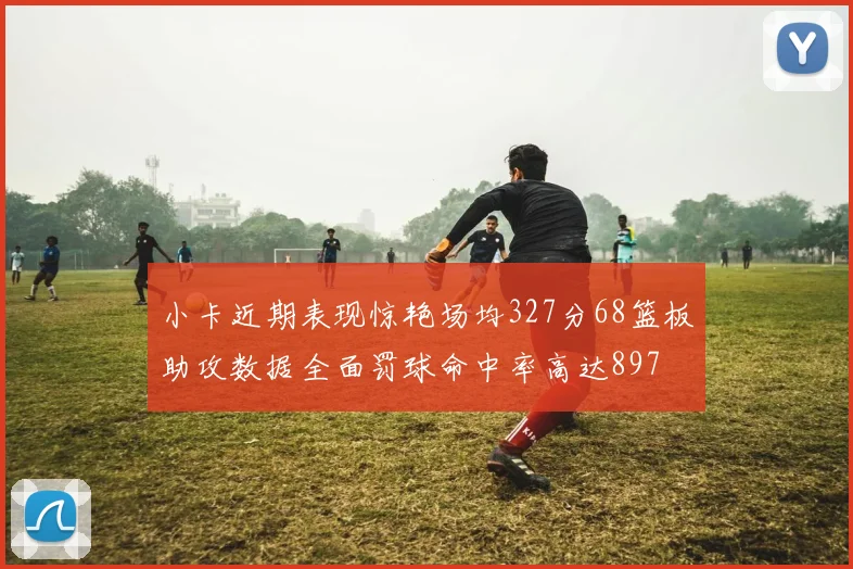 小卡近期表现惊艳场均327分68篮板助攻数据全面罚球命中率高达897