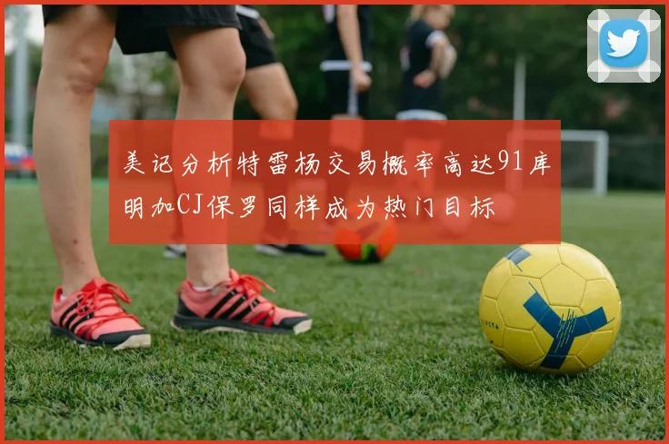 美记分析特雷杨交易概率高达91库明加CJ保罗同样成为热门目标