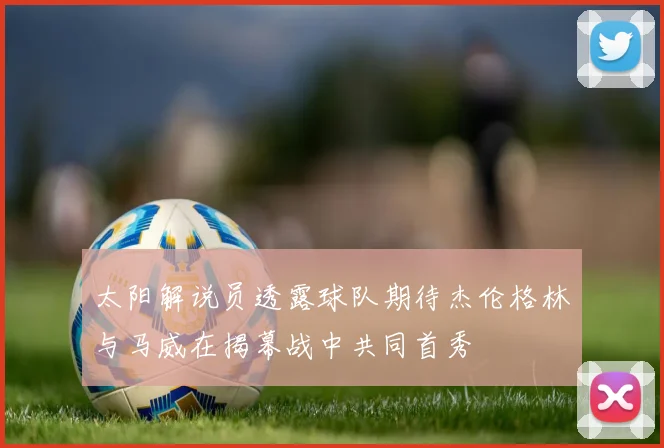 太阳解说员透露球队期待杰伦格林与马威在揭幕战中共同首秀