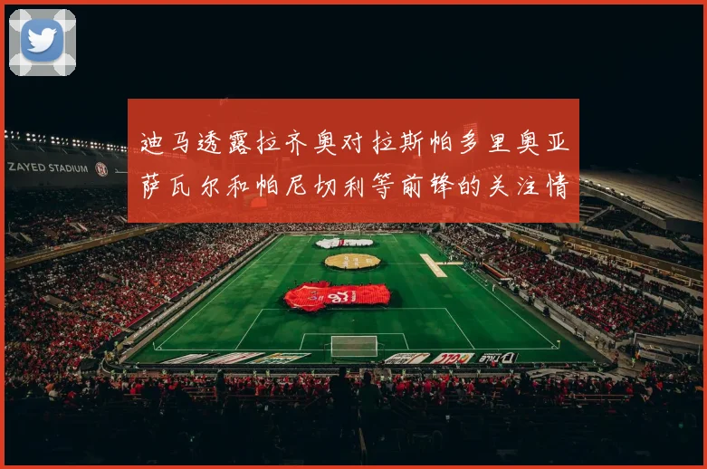 迪马透露拉齐奥对拉斯帕多里奥亚萨瓦尔和帕尼切利等前锋的关注情况