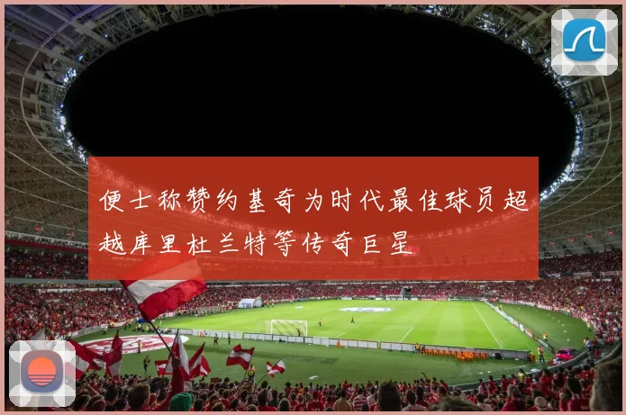 便士称赞约基奇为时代最佳球员超越库里杜兰特等传奇巨星