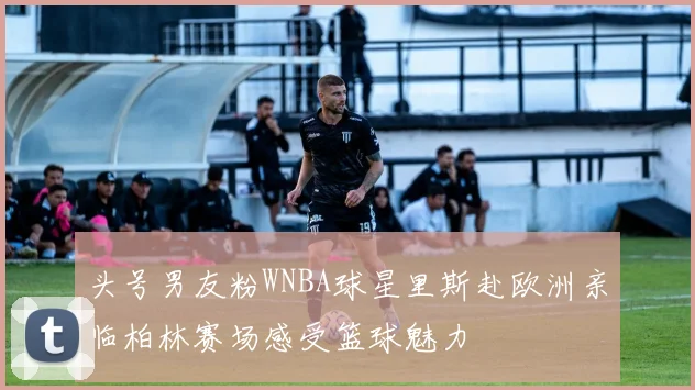 头号男友粉WNBA球星里斯赴欧洲亲临柏林赛场感受篮球魅力