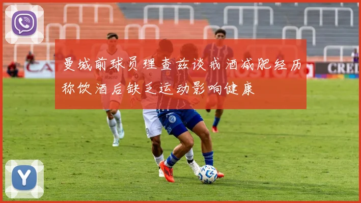曼城前球员理查兹谈戒酒减肥经历称饮酒后缺乏运动影响健康
