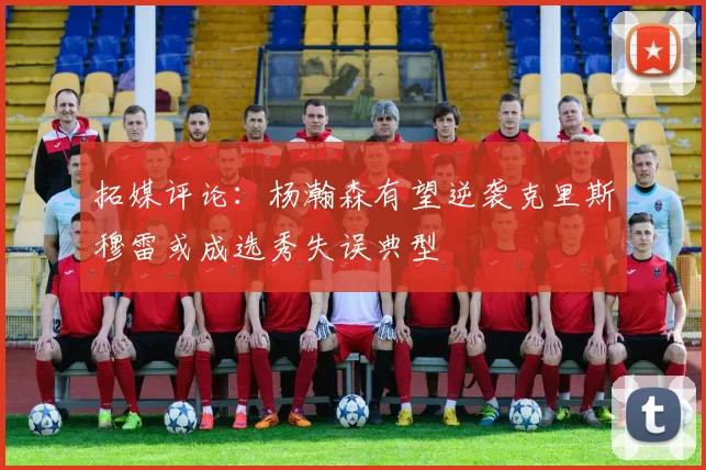 拓媒评论：杨瀚森有望逆袭克里斯穆雷或成选秀失误典型