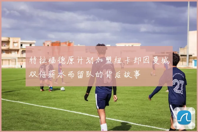 特拉福德原计划加盟纽卡却因曼城双倍薪水而留队的背后故事