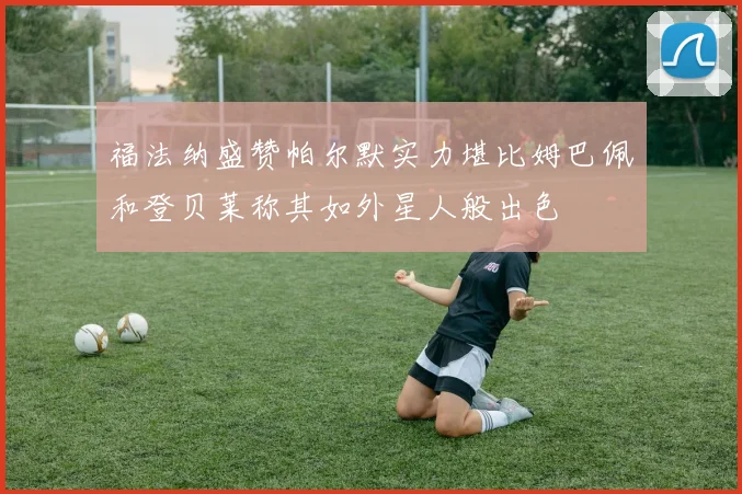 福法纳盛赞帕尔默实力堪比姆巴佩和登贝莱称其如外星人般出色